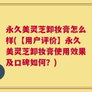 永久美灵芝卸妆膏怎么样(【用户评价】永久美灵芝卸妆膏使用效果及口碑如何？)