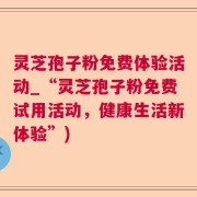 灵芝孢子粉免费体验活动_“灵芝孢子粉免费试用活动，健康生活新体验”)