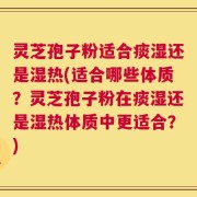 灵芝孢子粉适合痰湿还是湿热(适合哪些体质？灵芝孢子粉在痰湿还是湿热体质中更适合？)