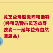 灵芝益寿胶囊呼和浩特(呼和浩特市灵芝益寿胶囊——延年益寿自然健康品)