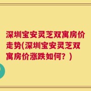 深圳宝安灵芝双寓房价走势(深圳宝安灵芝双寓房价涨跌如何？)