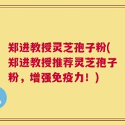 郑进教授灵芝孢子粉(郑进教授推荐灵芝孢子粉，增强免疫力！)