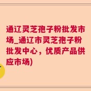 通辽灵芝孢子粉批发市场_通辽市灵芝孢子粉批发中心，优质产品供应市场)