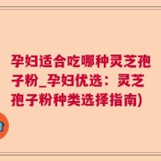 孕妇适合吃哪种灵芝孢子粉_孕妇优选：灵芝孢子粉种类选择指南)
