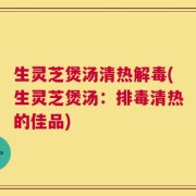 生灵芝煲汤清热解毒(生灵芝煲汤：排毒清热的佳品)