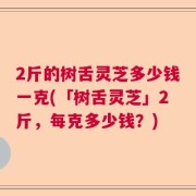 2斤的树舌灵芝多少钱一克(「树舌灵芝」2斤，每克多少钱？)