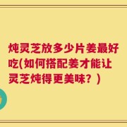 炖灵芝放多少片姜最好吃(如何搭配姜才能让灵芝炖得更美味？)