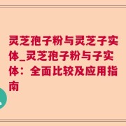 灵芝孢子粉与灵芝子实体_灵芝孢子粉与子实体：全面比较及应用指南