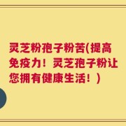 灵芝粉孢子粉苦(提高免疫力！灵芝孢子粉让您拥有健康生活！)