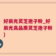 好辰光灵芝孢子粉_好辰光高品质灵芝孢子粉)