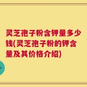 灵芝孢子粉含钾量多少钱(灵芝孢子粉的钾含量及其价格介绍)