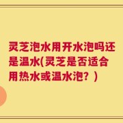 灵芝泡水用开水泡吗还是温水(灵芝是否适合用热水或温水泡？)