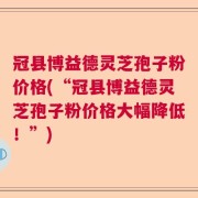 冠县博益德灵芝孢子粉价格(“冠县博益德灵芝孢子粉价格大幅降低！”)