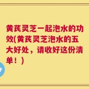 黄芪灵芝一起泡水的功效(黄芪灵芝泡水的五大好处，请收好这份清单！)