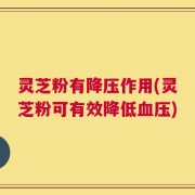 灵芝粉有降压作用(灵芝粉可有效降低血压)