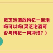 灵芝泡酒放枸杞一起泡吗可以吗(灵芝泡酒可否与枸杞一同冲泡？)
