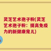 灵芝艺术孢子粉(灵芝艺术孢子粉：提高免疫力的新健康宠儿)