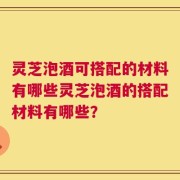 灵芝泡酒可搭配的材料有哪些灵芝泡酒的搭配材料有哪些？