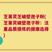 芝莆灵芝破壁孢子粉(芝莆灵破壁孢子粉：注重品质提炼的健康选择)