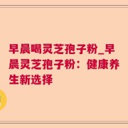 早晨喝灵芝孢子粉_早晨灵芝孢子粉：健康养生新选择