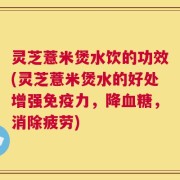 灵芝薏米煲水饮的功效(灵芝薏米煲水的好处增强免疫力，降血糖，消除疲劳)