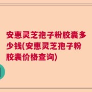 安惠灵芝孢子粉胶囊多少钱(安惠灵芝孢子粉胶囊价格查询)