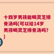 十四岁男孩能喝灵芝排骨汤吗(可以给14岁男孩喝灵芝排骨汤吗？)