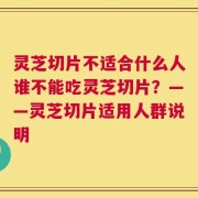 灵芝切片不适合什么人谁不能吃灵芝切片？——灵芝切片适用人群说明