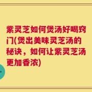 紫灵芝如何煲汤好喝窍门(煲出美味灵芝汤的秘诀，如何让紫灵芝汤更加香浓)