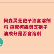 柯森灵芝孢子油含溶剂吗 探究柯森灵芝孢子油成分是否含溶剂