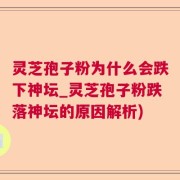 灵芝孢子粉为什么会跌下神坛_灵芝孢子粉跌落神坛的原因解析)