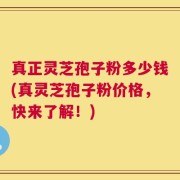 真正灵芝孢子粉多少钱(真灵芝孢子粉价格，快来了解！)