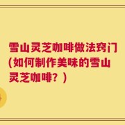 雪山灵芝咖啡做法窍门(如何制作美味的雪山灵芝咖啡？)