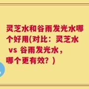灵芝水和谷雨发光水哪个好用(对比：灵芝水 vs 谷雨发光水，哪个更有效？)