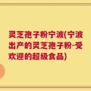灵芝孢子粉宁波(宁波出产的灵芝孢子粉-受欢迎的超级食品)