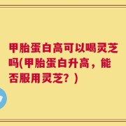 甲胎蛋白高可以喝灵芝吗(甲胎蛋白升高，能否服用灵芝？)