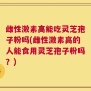 雌性激素高能吃灵芝孢子粉吗(雌性激素高的人能食用灵芝孢子粉吗？)