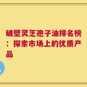 破壁灵芝孢子油排名榜：探索市场上的优质产品