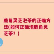 鹿角灵芝泡茶的正确方法(如何正确泡鹿角灵芝茶？)