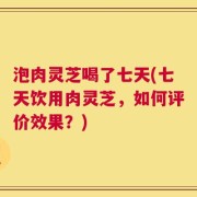 泡肉灵芝喝了七天(七天饮用肉灵芝，如何评价效果？)