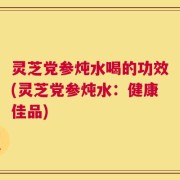灵芝党参炖水喝的功效(灵芝党参炖水：健康佳品)