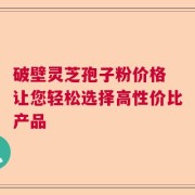 破壁灵芝孢子粉价格 让您轻松选择高性价比产品