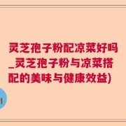 灵芝孢子粉配凉菜好吗_灵芝孢子粉与凉菜搭配的美味与健康效益)