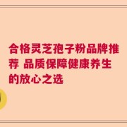 合格灵芝孢子粉品牌推荐 品质保障健康养生的放心之选