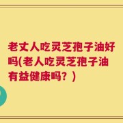 老丈人吃灵芝孢子油好吗(老人吃灵芝孢子油有益健康吗？)