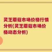 灵芝蘑菇市场价格行情分析(灵芝蘑菇市场价格动态分析)