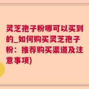 灵芝孢子粉哪可以买到的_如何购买灵芝孢子粉：推荐购买渠道及注意事项)