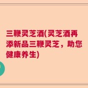 三鞭灵芝酒(灵芝酒再添新品三鞭灵芝，助您健康养生)