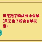 灵芝孢子粉成分中含碘(灵芝孢子粉含有碘元素)