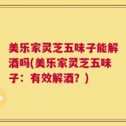 美乐家灵芝五味子能解酒吗(美乐家灵芝五味子：有效解酒？)